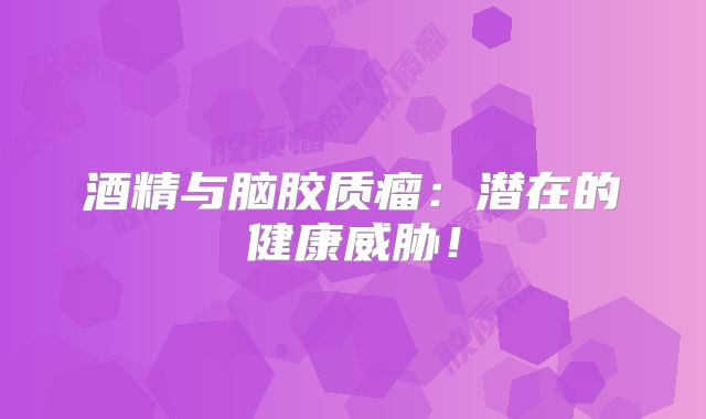 酒精与脑胶质瘤：潜在的健康威胁！