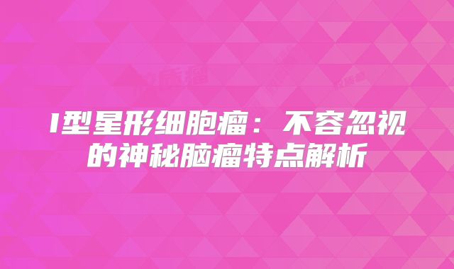 I型星形细胞瘤：不容忽视的神秘脑瘤特点解析