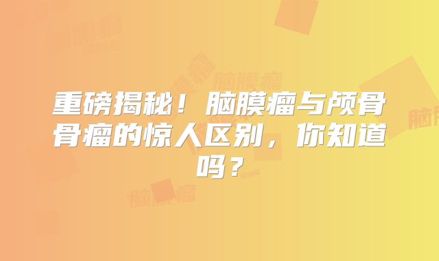 重磅揭秘！脑膜瘤与颅骨骨瘤的惊人区别，你知道吗？