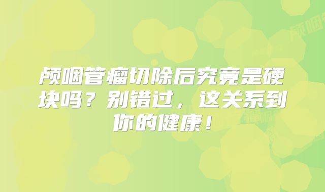 颅咽管瘤切除后究竟是硬块吗？别错过，这关系到你的健康！