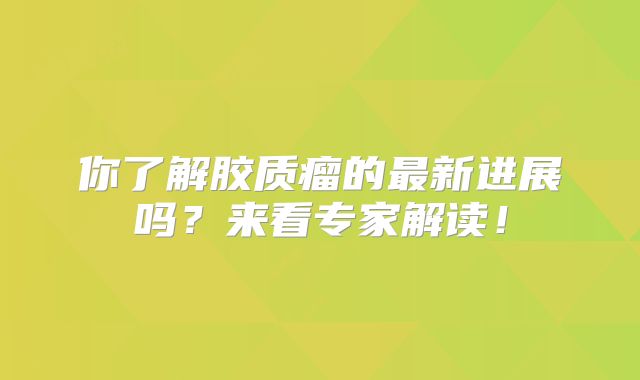 你了解胶质瘤的最新进展吗？来看专家解读！