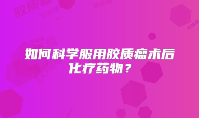 如何科学服用胶质瘤术后化疗药物？