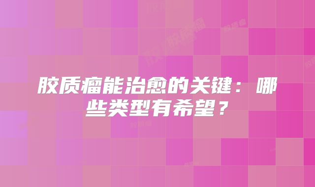 胶质瘤能治愈的关键：哪些类型有希望？