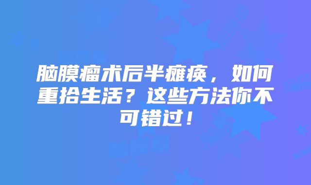 脑膜瘤术后半瘫痪，如何重拾生活？这些方法你不可错过！