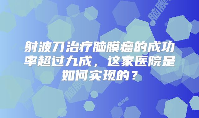 射波刀治疗脑膜瘤的成功率超过九成，这家医院是如何实现的？