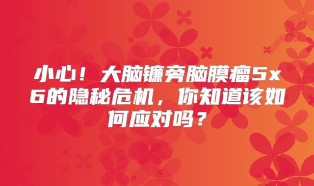 小心！大脑镰旁脑膜瘤5x6的隐秘危机，你知道该如何应对吗？