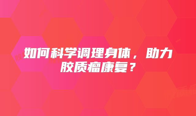 如何科学调理身体，助力胶质瘤康复？