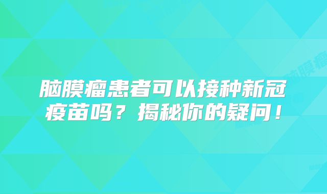 脑膜瘤患者可以接种新冠疫苗吗？揭秘你的疑问！