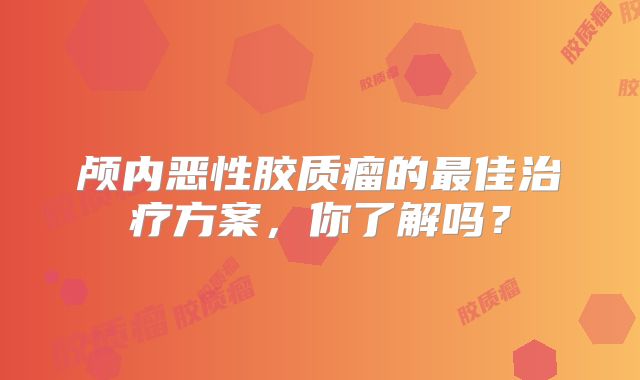 颅内恶性胶质瘤的最佳治疗方案，你了解吗？