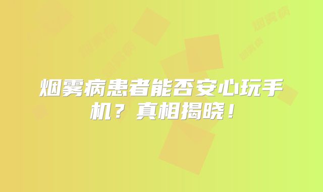 烟雾病患者能否安心玩手机？真相揭晓！