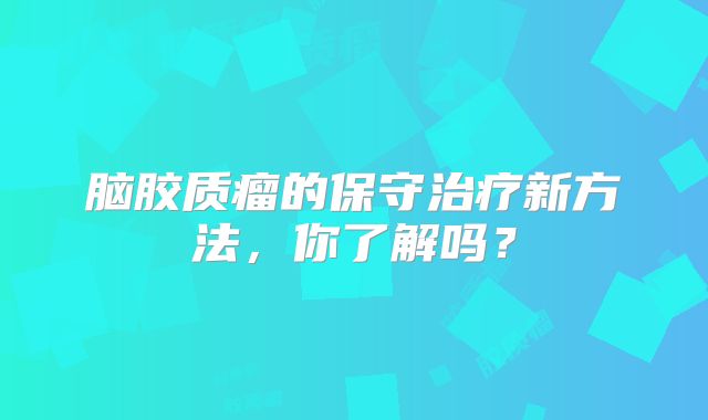 脑胶质瘤的保守治疗新方法，你了解吗？