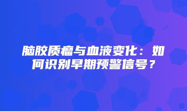 脑胶质瘤与血液变化：如何识别早期预警信号？
