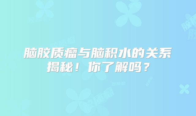 脑胶质瘤与脑积水的关系揭秘！你了解吗？
