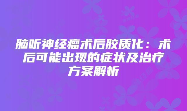 脑听神经瘤术后胶质化：术后可能出现的症状及治疗方案解析