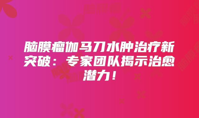 脑膜瘤伽马刀水肿治疗新突破：专家团队揭示治愈潜力！