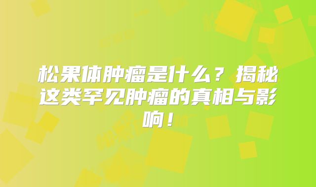 松果体肿瘤是什么？揭秘这类罕见肿瘤的真相与影响！