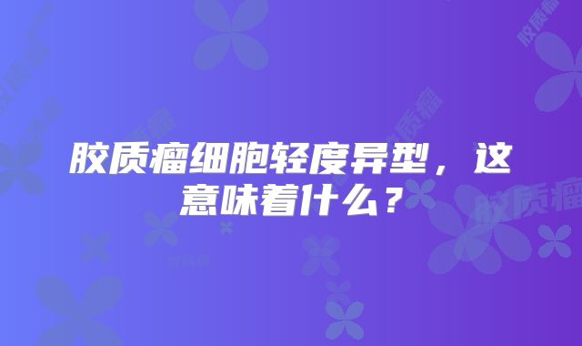 胶质瘤细胞轻度异型，这意味着什么？