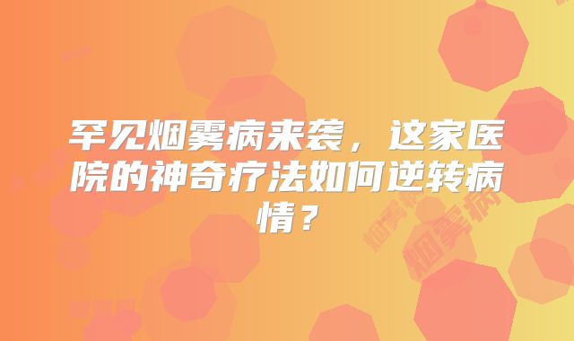 罕见烟雾病来袭，这家医院的神奇疗法如何逆转病情？