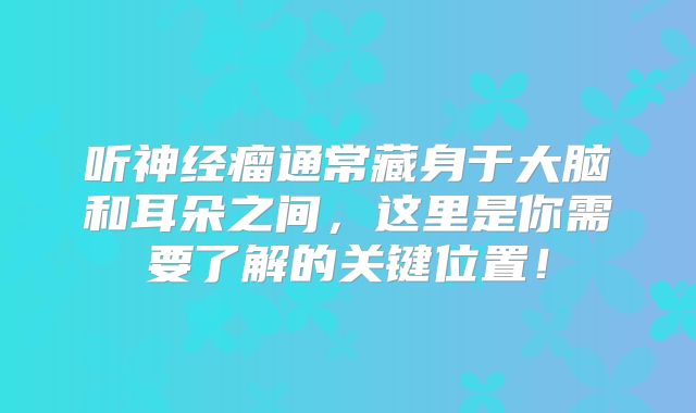 听神经瘤通常藏身于大脑和耳朵之间，这里是你需要了解的关键位置！