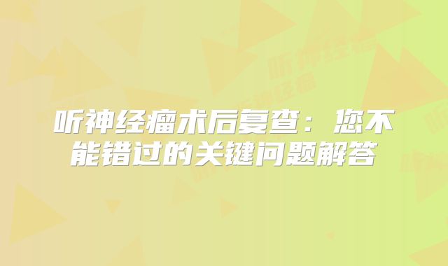 听神经瘤术后复查：您不能错过的关键问题解答