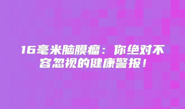 16毫米脑膜瘤：你绝对不容忽视的健康警报！