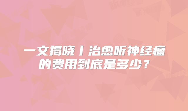 一文揭晓丨治愈听神经瘤的费用到底是多少？