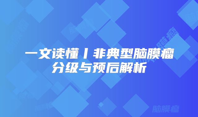 一文读懂丨非典型脑膜瘤分级与预后解析