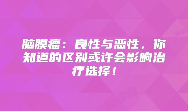脑膜瘤：良性与恶性，你知道的区别或许会影响治疗选择！