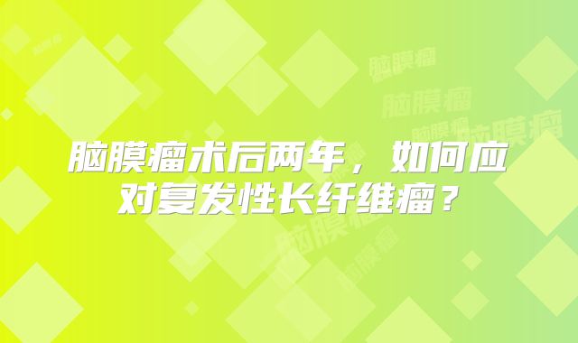 脑膜瘤术后两年，如何应对复发性长纤维瘤？