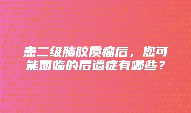 患二级脑胶质瘤后，您可能面临的后遗症有哪些？