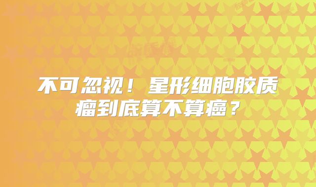 不可忽视！星形细胞胶质瘤到底算不算癌？