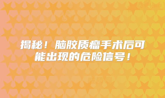揭秘！脑胶质瘤手术后可能出现的危险信号！