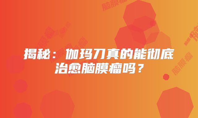 揭秘：伽玛刀真的能彻底治愈脑膜瘤吗？