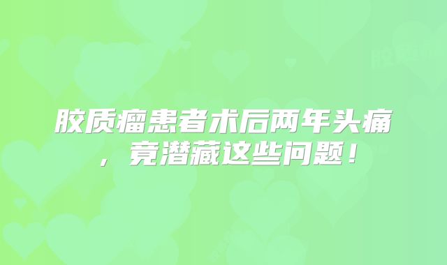胶质瘤患者术后两年头痛，竟潜藏这些问题！