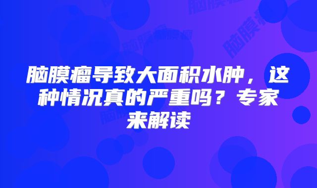 脑膜瘤导致大面积水肿，这种情况真的严重吗？专家来解读