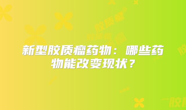 新型胶质瘤药物：哪些药物能改变现状？