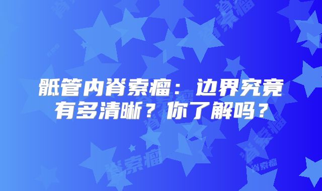 骶管内脊索瘤：边界究竟有多清晰？你了解吗？