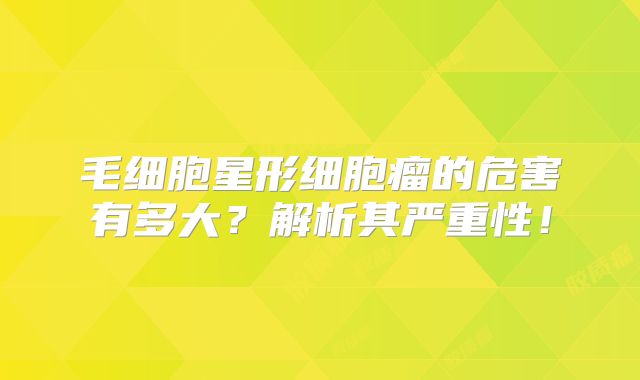 毛细胞星形细胞瘤的危害有多大？解析其严重性！
