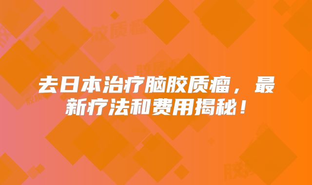 去日本治疗脑胶质瘤，最新疗法和费用揭秘！