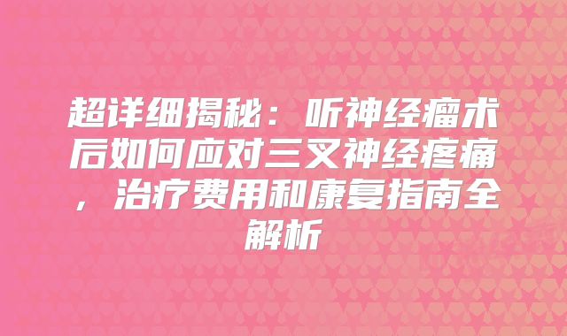 超详细揭秘：听神经瘤术后如何应对三叉神经疼痛，治疗费用和康复指南全解析
