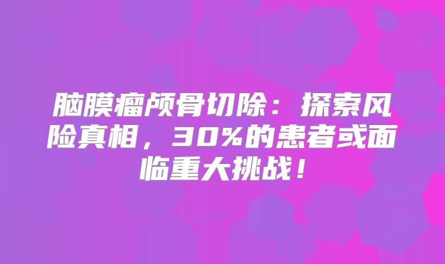 脑膜瘤颅骨切除：探索风险真相，30%的患者或面临重大挑战！