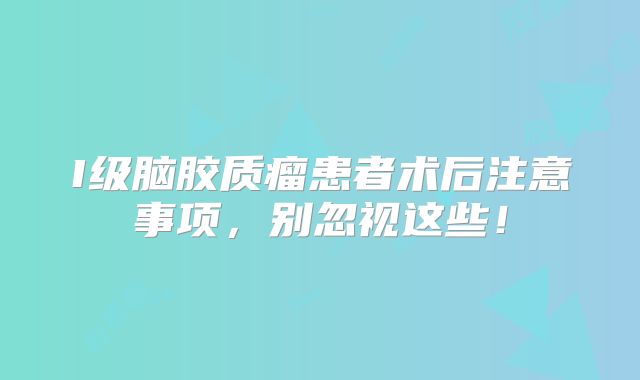 I级脑胶质瘤患者术后注意事项，别忽视这些！