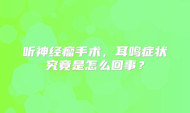 听神经瘤手术，耳鸣症状究竟是怎么回事？