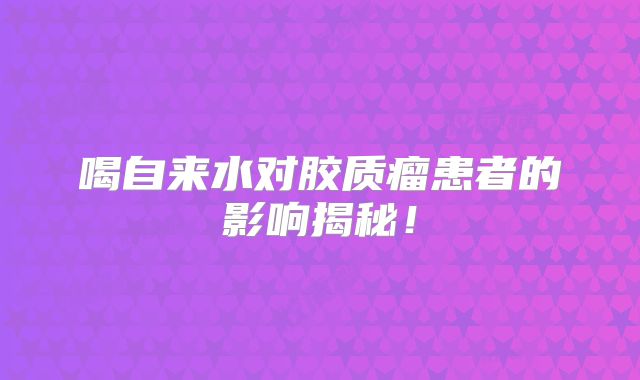 喝自来水对胶质瘤患者的影响揭秘！