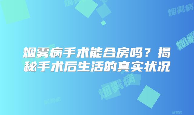 烟雾病手术能合房吗？揭秘手术后生活的真实状况