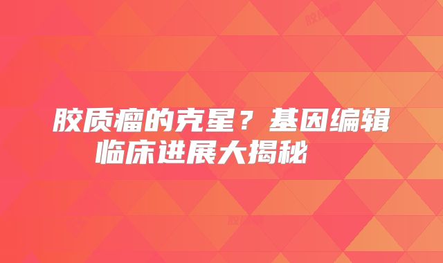 胶质瘤的克星？基因编辑临床进展大揭秘  