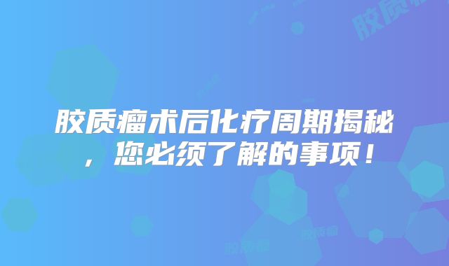 胶质瘤术后化疗周期揭秘，您必须了解的事项！