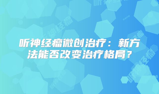 听神经瘤微创治疗：新方法能否改变治疗格局？