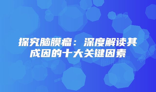 探究脑膜瘤：深度解读其成因的十大关键因素