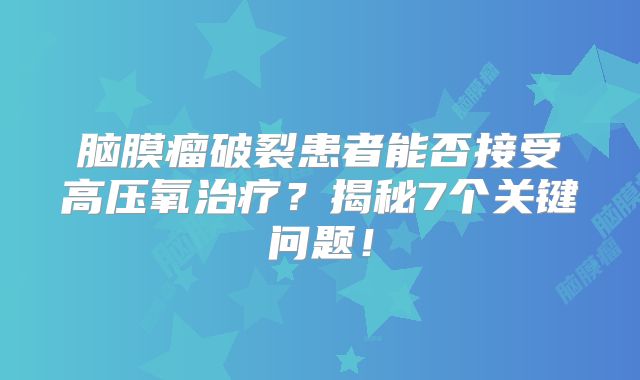 脑膜瘤破裂患者能否接受高压氧治疗？揭秘7个关键问题！